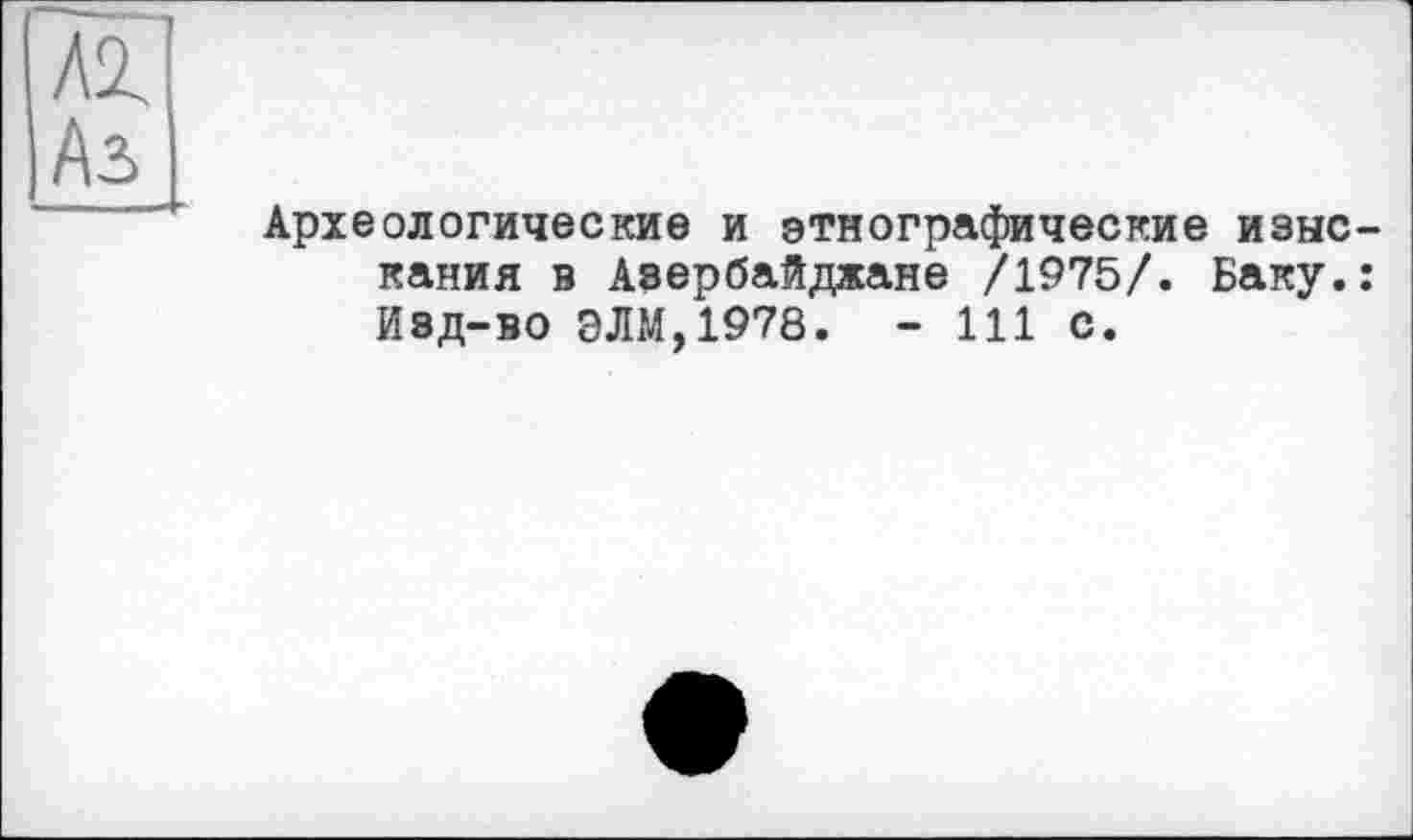 ﻿Аз
Археологические и этнографические изыскания в Азербайджане /1975/. Баку.: Изд-во ЭЛМ,1978. - 111 с.